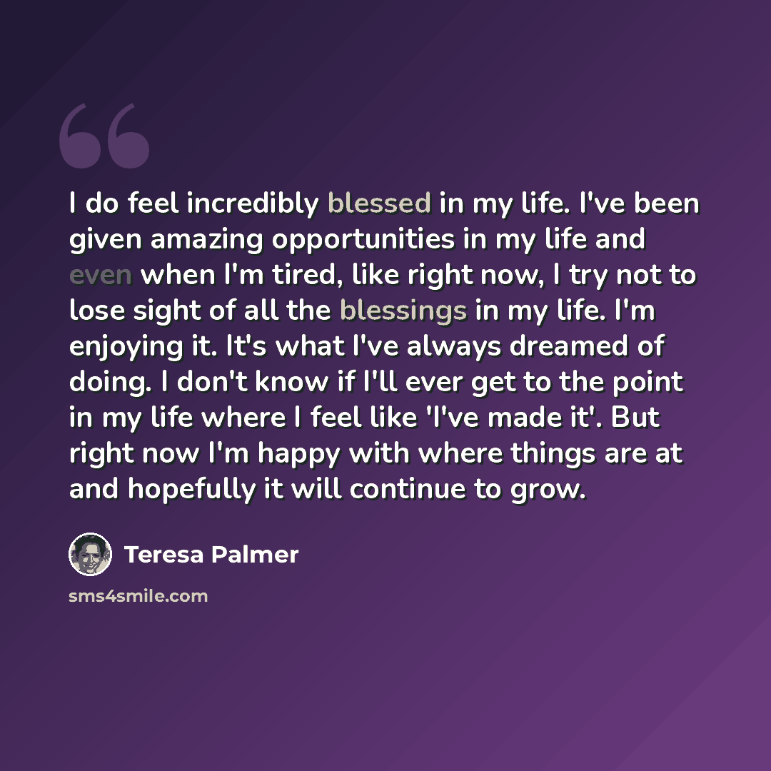 “I do feel incredibly blessed in my life. I've been given amazing opportunities in my life and even when I'm tired, like right now, I try not to lose sight of all the blessings in my life. I'm enjoying it. It's what I've always dreamed of doing. I don't know if I'll ever get to the point in my life…” quote by Teresa Palmer
