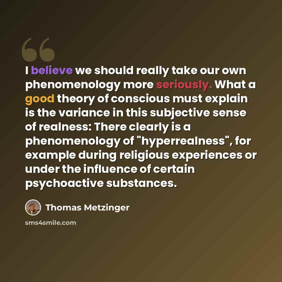 “I believe we should really take our own phenomenology more seriously. What a good theory of conscious must explain is the variance in this subjective sense of realness: There clearly is a phenomenology of "hyperrealness", for example during religious experiences or under the influence of certain…” quote by Thomas Metzinger