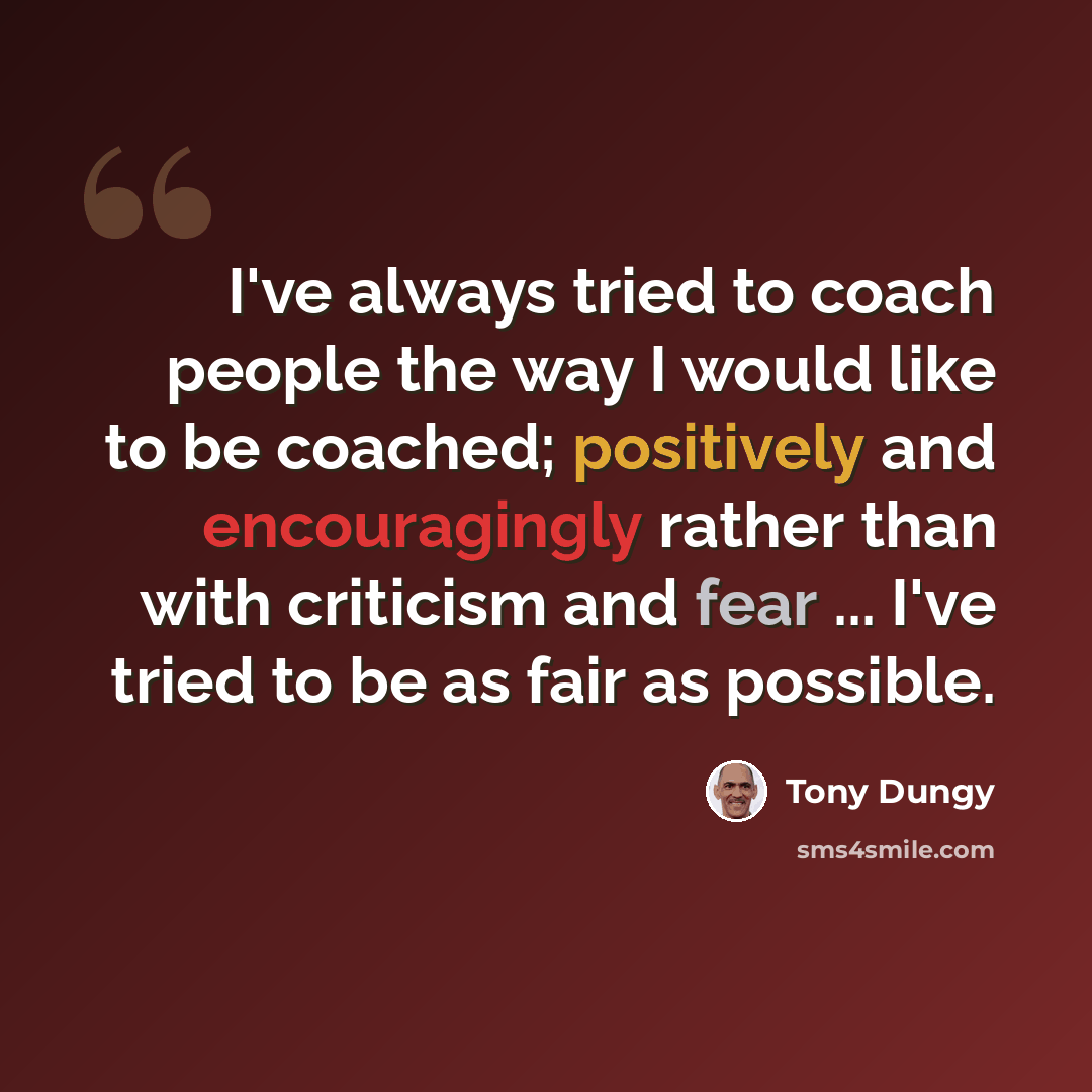 “I've always tried to coach people the way I would like to be coached; positively and encouragingly rather than with criticism and fear ... I've tried to be as fair as possible.” quote by Tony Dungy