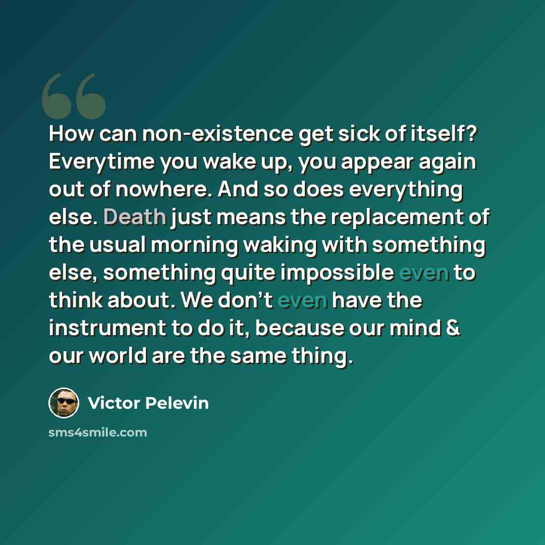“How can non-existence get sick of itself? Everytime you wake up, you appear again out of nowhere. And so does everything else. Death just means the replacement of the usual morning waking with something else, something quite impossible even to think about. We don't even have the instrument to do…” quote by Victor Pelevin