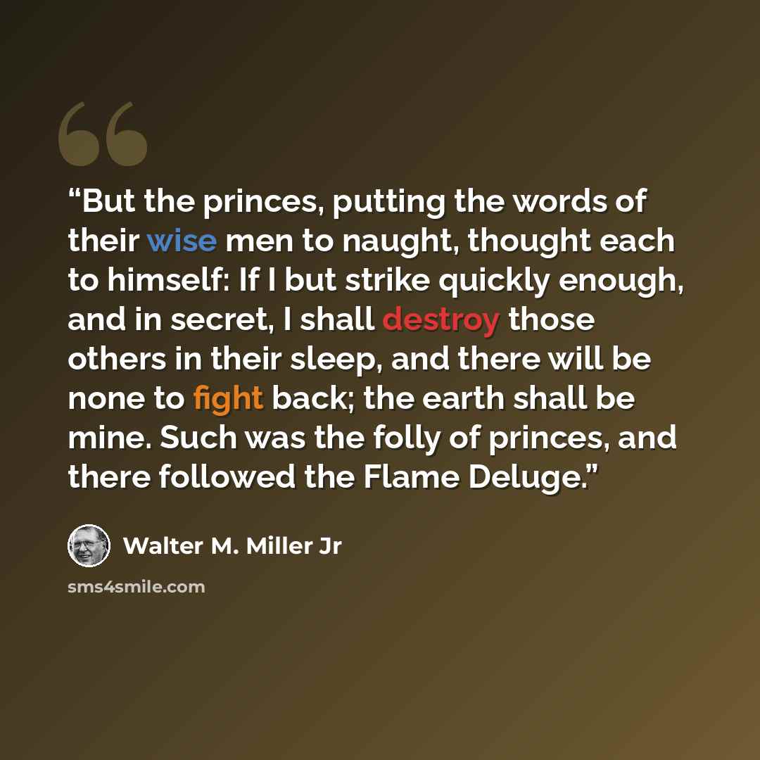 “But the princes, putting the words of their wise men to naught, thought each to himself: If I but strike quickly enough, and in secret, I shall destroy those others in their sleep, and there will be none to fight back; the earth shall be mine. Such was the folly of princes, and there followed the…” quote by Walter M. Miller Jr
