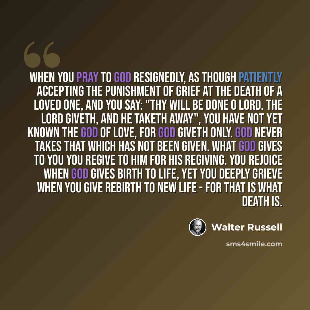“When you pray to God resignedly, as though patiently accepting the punishment of grief at the death of a loved one, and you say: "Thy will be done O Lord. The Lord giveth, and he taketh away", you have not yet known the God of love, for God giveth only. God never takes that which has not been…” quote by Walter Russell