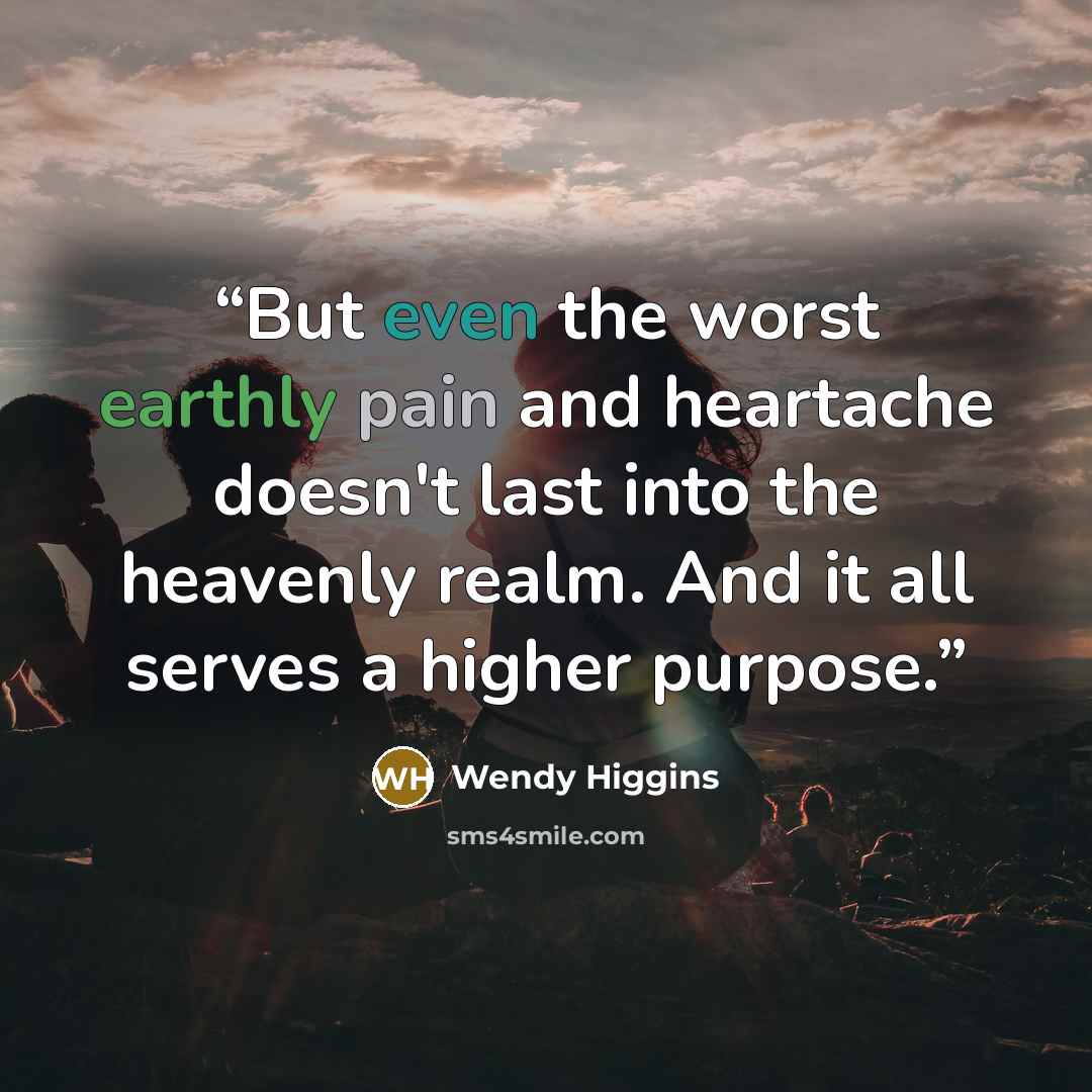“But even the worst earthly pain and heartache doesn't last into the heavenly realm. And it all serves a higher purpose.” quote by Wendy Higgins