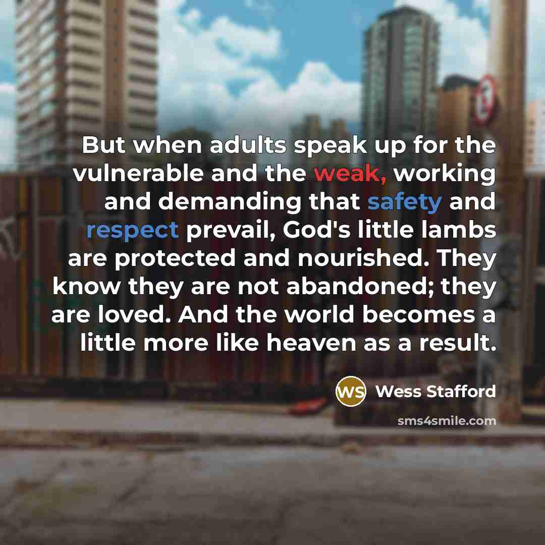 “But when adults speak up for the vulnerable and the weak, working and demanding that safety and respect prevail, God's little lambs are protected and nourished. They know they are not abandoned; they are loved. And the world becomes a little more like heaven as a result.” quote by Wess Stafford