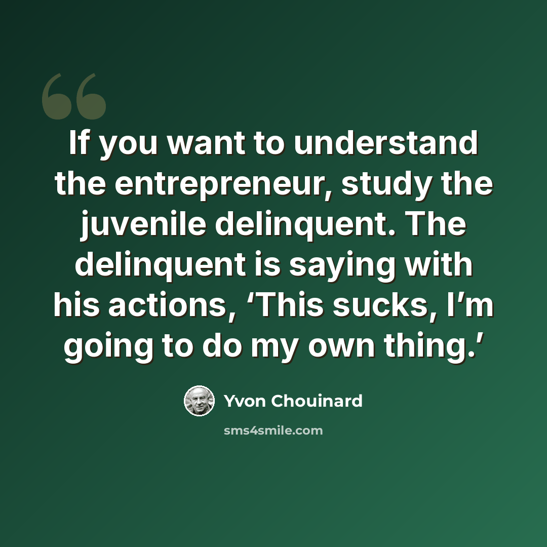 “If you want to understand the entrepreneur, study the juvenile delinquent. The delinquent is saying with his actions, ‘This sucks, I’m going to do my own thing.’” quote by Yvon Chouinard