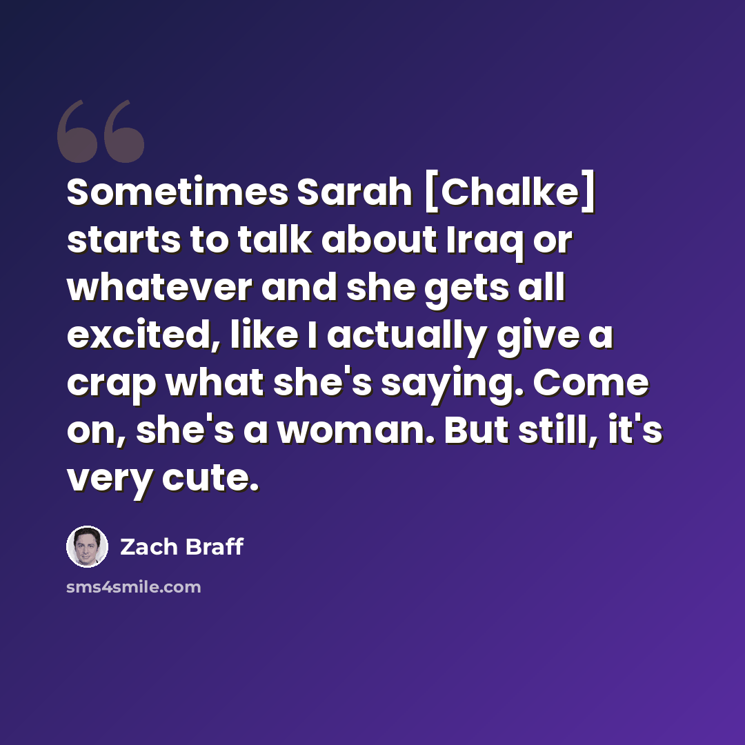 “Sometimes Sarah [Chalke] starts to talk about Iraq or whatever and she gets all excited, like I actually give a crap what she's saying. Come on, she's a woman. But still, it's very cute.” quote by Zach Braff