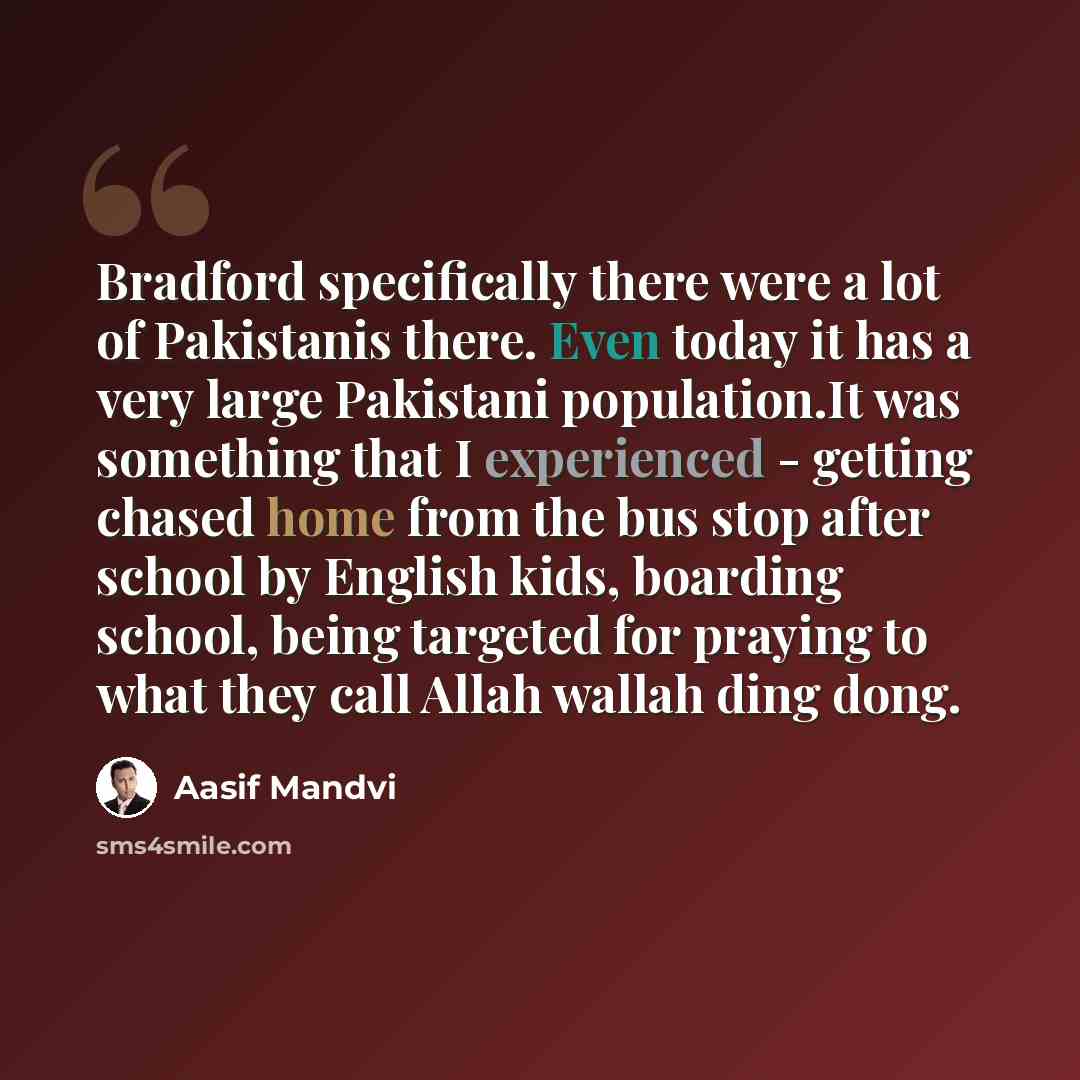 “Bradford specifically there were a lot of Pakistanis there. Even today it has a very large Pakistani population.It was something that I experienced - getting chased home from the bus stop after school by English kids, boarding school, being targeted for praying to what they call Allah wallah ding…” quote by Aasif Mandvi