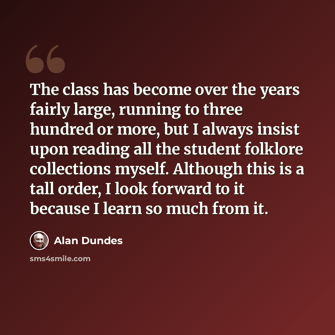 “The class has become over the years fairly large, running to three hundred or more, but I always insist upon reading all the student folklore collections myself. Although this is a tall order, I look forward to it because I learn so much from it.” quote by Alan Dundes