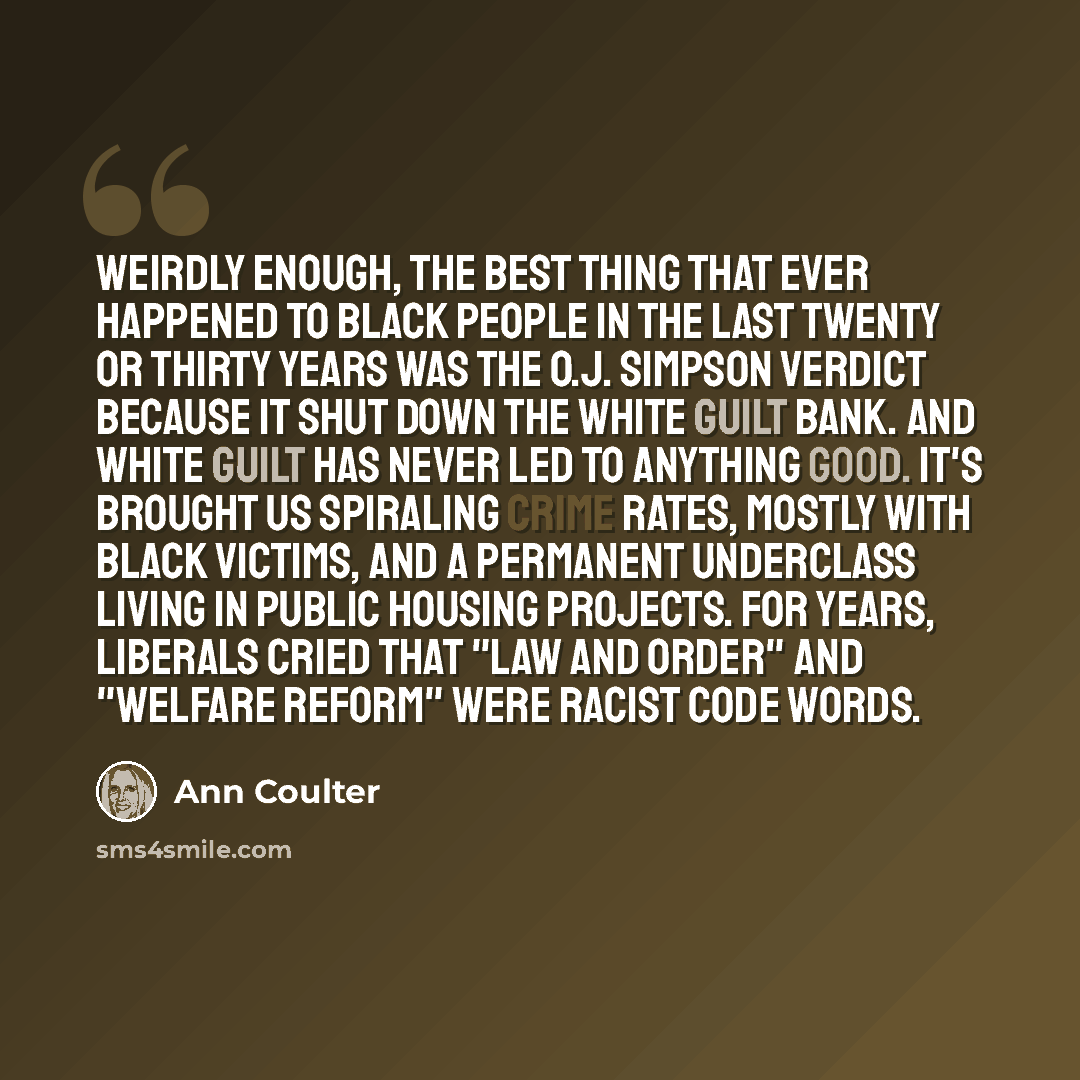 “Weirdly enough, the best thing that ever happened to black people in the last twenty or thirty years was the O.J. Simpson verdict because it shut down the white guilt bank. And white guilt has never led to anything good. It's brought us spiraling crime rates, mostly with black victims, and a…” quote by Ann Coulter