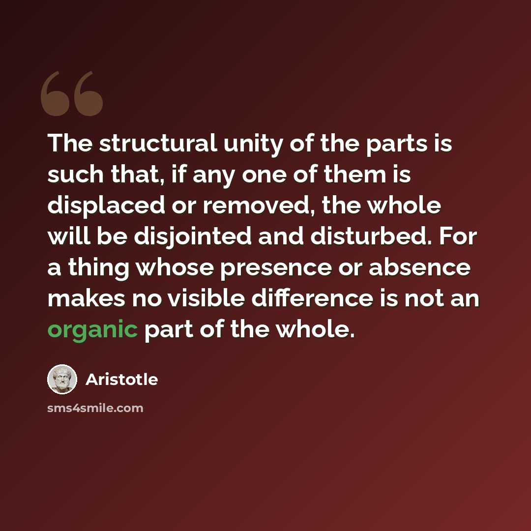 “The structural unity of the parts is such that, if any one of them is displaced or removed, the whole will be disjointed and dis­turbed. For a thing whose presence or absence makes no visible difference is not an organic part of the whole.” quote by Aristotle