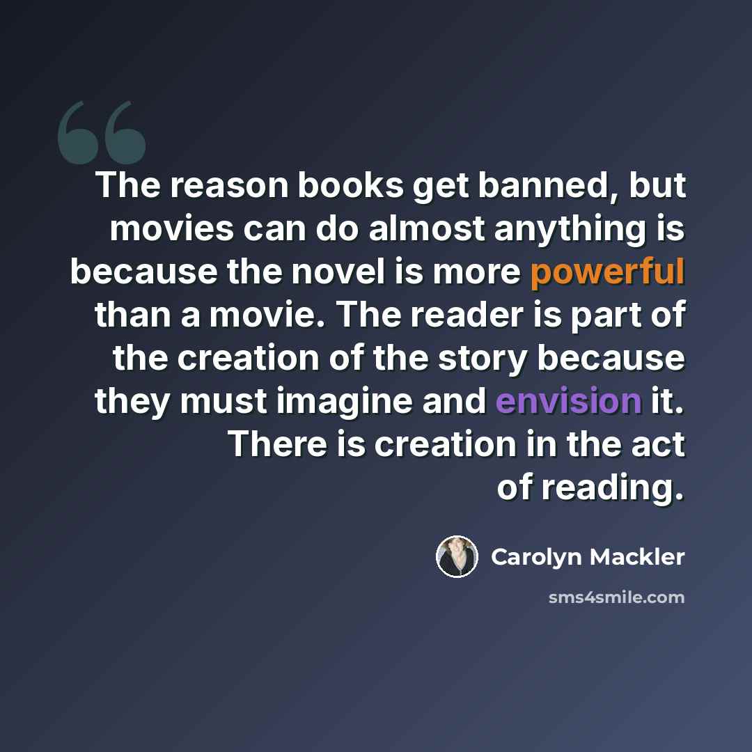 “The reason books get banned, but movies can do almost anything is because the novel is more powerful than a movie. The reader is part of the creation of the story because they must imagine and envision it. There is creation in the act of reading.” quote by Carolyn Mackler