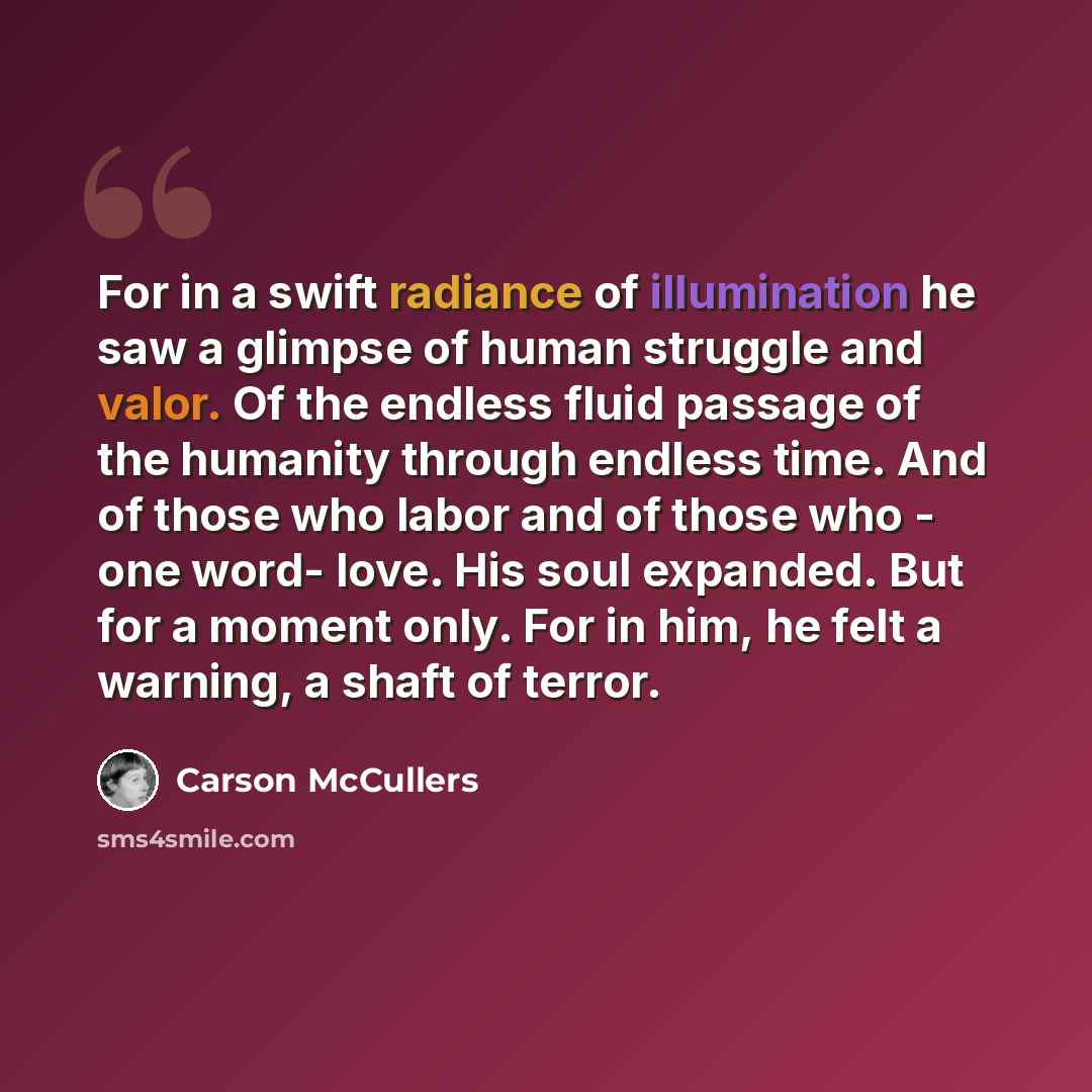 “For in a swift radiance of illumination he saw a glimpse of human struggle and valor. Of the endless fluid passage of the humanity through endless time. And of those who labor and of those who - one word- love. His soul expanded. But for a moment only. For in him, he felt a warning, a shaft of…” quote by Carson McCullers