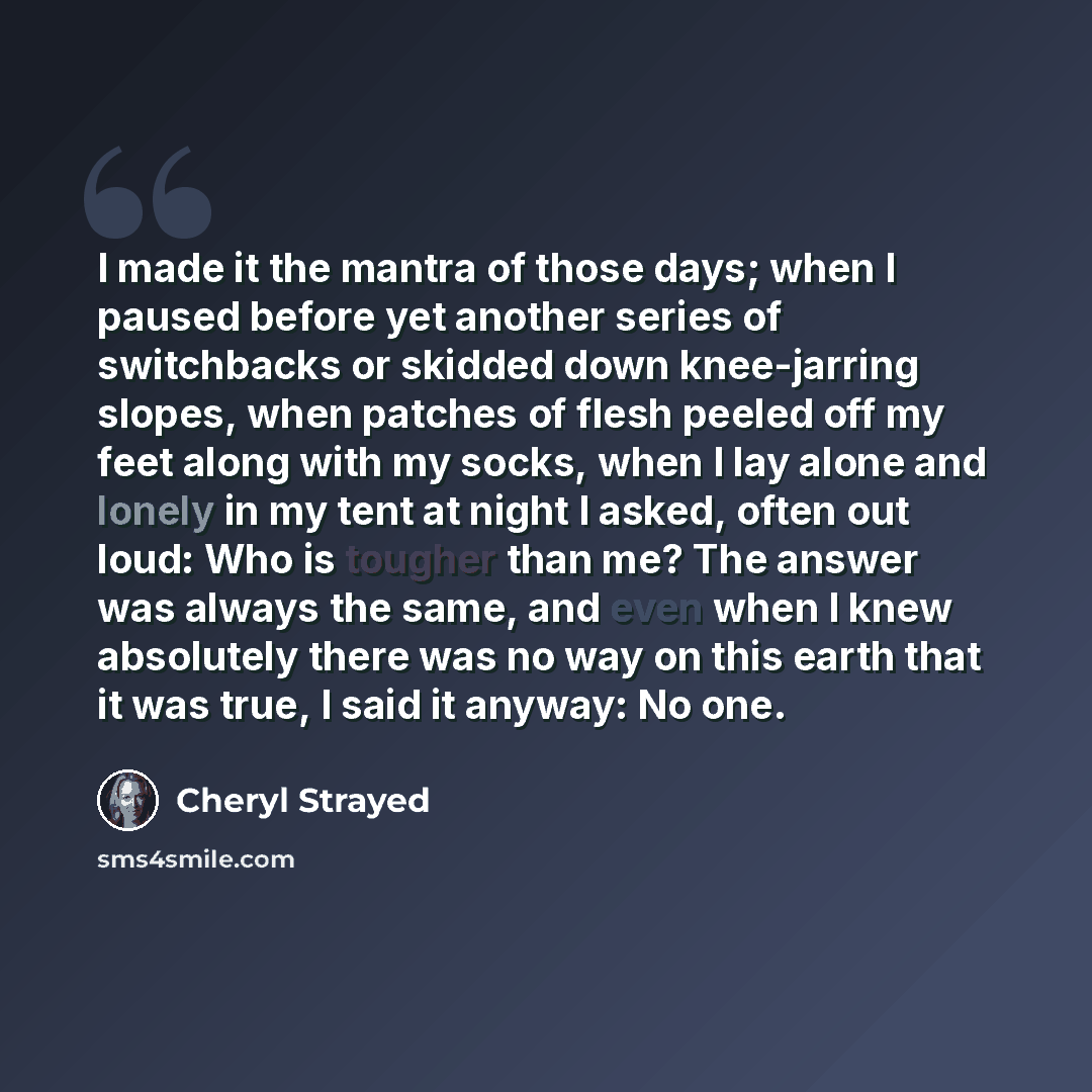 “I made it the mantra of those days; when I paused before yet another series of switchbacks or skidded down knee-jarring slopes, when patches of flesh peeled off my feet along with my socks, when I lay alone and lonely in my tent at night I asked, often out loud: Who is tougher than me? The answer…” quote by Cheryl Strayed