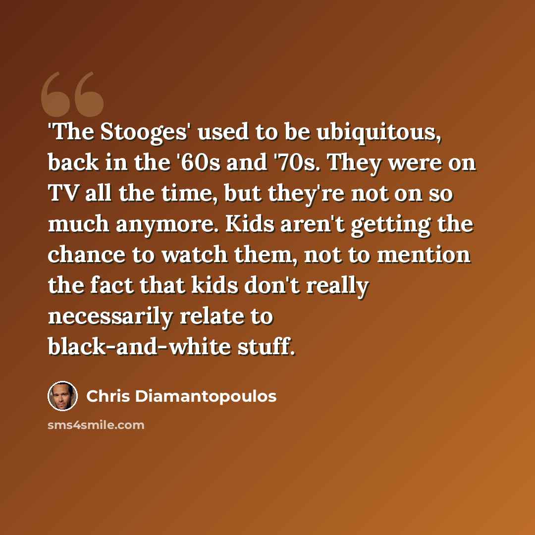 “'The Stooges' used to be ubiquitous, back in the '60s and '70s. They were on TV all the time, but they're not on so much anymore. Kids aren't getting the chance to watch them, not to mention the fact that kids don't really necessarily relate to black-and-white stuff.” quote by Chris Diamantopoulos