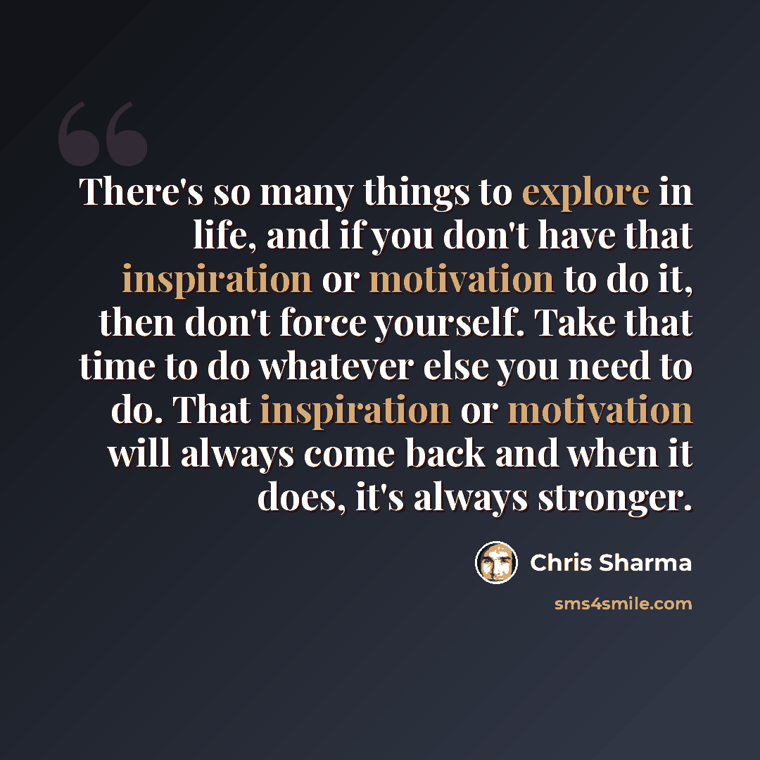 “There's so many things to explore in life, and if you don't have that inspiration or motivation to do it, then don't force yourself. Take that time to do whatever else you need to do. That inspiration or motivation will always come back and when it does, it's always stronger.” quote by Chris Sharma