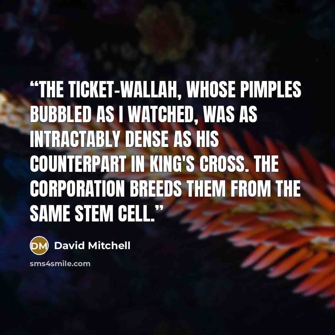 “The Ticket-wallah, whose pimples bubbled as I watched, was as intractably dense as his counterpart in King's Cross. The Corporation breeds them from the same stem cell.” quote by David Mitchell