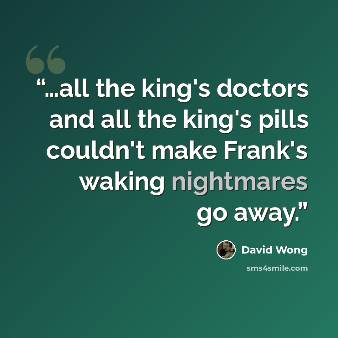 “…all the king's doctors and all the king's pills couldn't make Frank's waking nightmares go away.” quote by David Wong