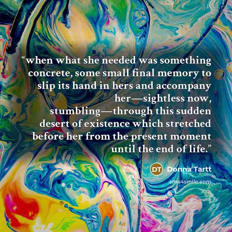 “when what she needed was something concrete, some small final memory to slip its hand in hers and accompany her—sightless now, stumbling—through this sudden desert of existence which stretched before her from the present moment until the end of life.” quote by Donna Tartt