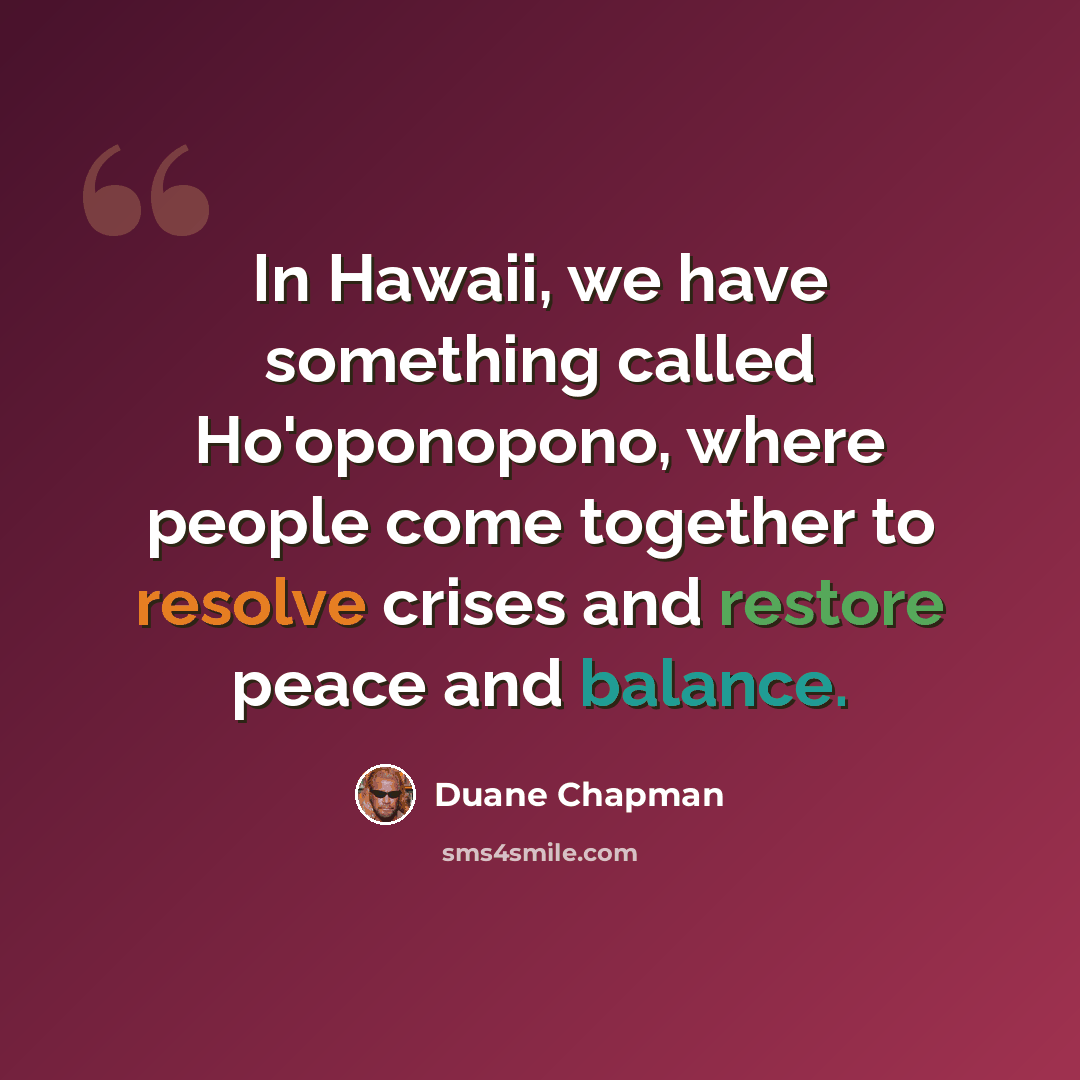 “In Hawaii, we have something called Ho'oponopono, where people come together to resolve crises and restore peace and balance.” quote by Duane Chapman