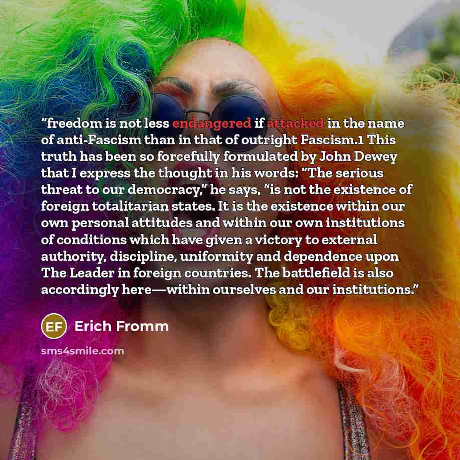 “freedom is not less endangered if attacked in the name of anti-Fascism than in that of outright Fascism.1 This truth has been so forcefully formulated by John Dewey that I express the thought in his words: “The serious threat to our democracy,” he says, “is not the existence of foreign…” quote by Erich Fromm