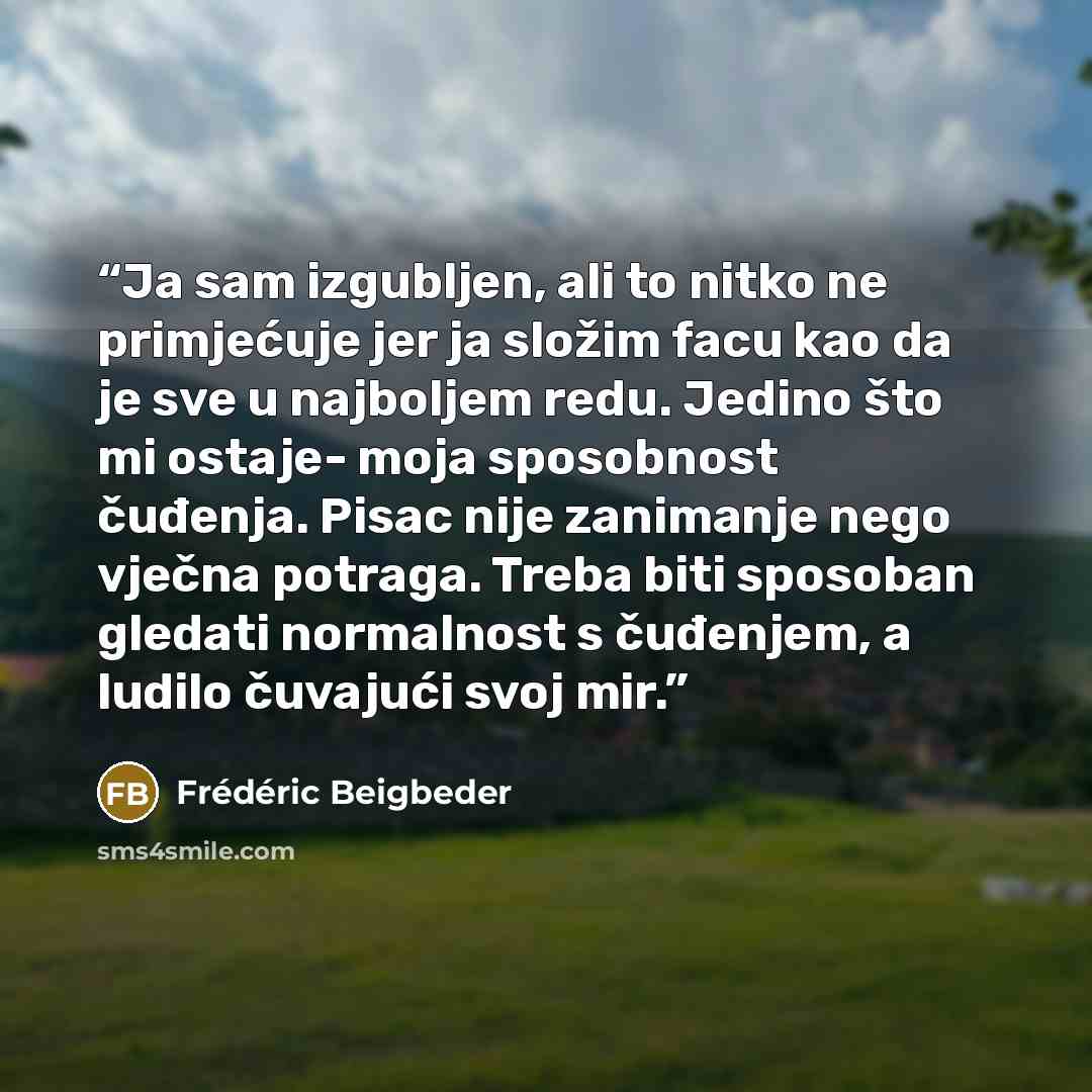 “‎Ja sam izgubljen, ali to nitko ne primjećuje jer ja složim facu kao da je sve u najboljem redu. Jedino što mi ostaje- moja sposobnost čuđenja. Pisac nije zanimanje nego vječna potraga. Treba biti sposoban gledati normalnost s čuđenjem, a ludilo čuvajući svoj mir.” quote by Frederic Beigbeder