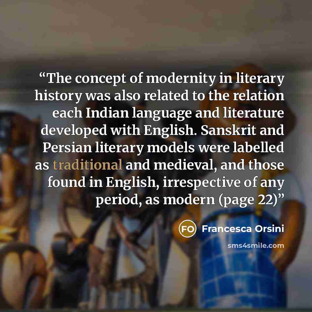“The concept of modernity in literary history was also related to the relation each Indian language and literature developed with English. Sanskrit and Persian literary models were labelled as traditional and medieval, and those found in English, irrespective of any period, as modern (page 22)” quote by Francesca Orsini