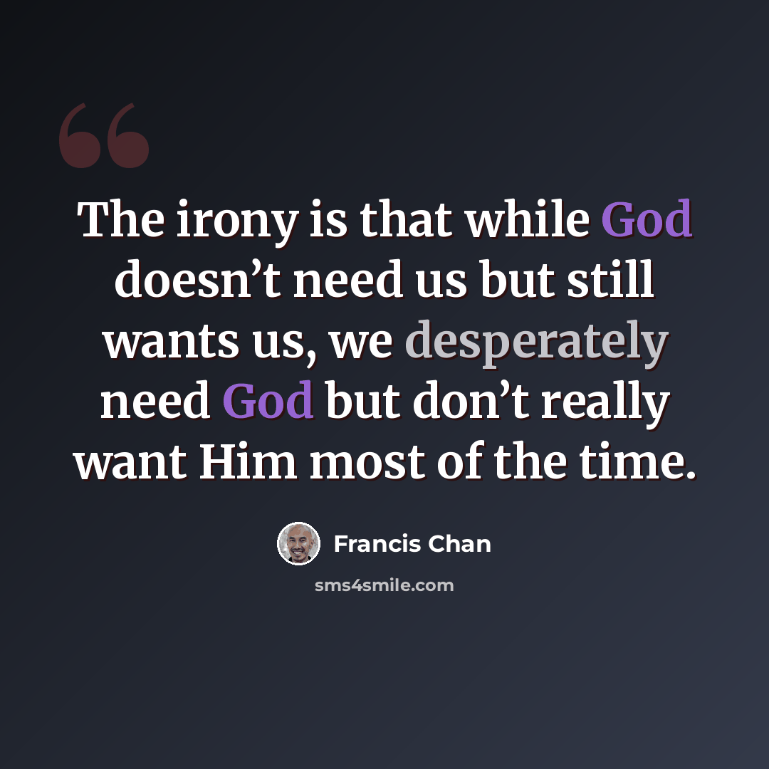 “The irony is that while God doesn’t need us but still wants us, we desperately need God but don’t really want Him most of the time.” quote by Francis Chan