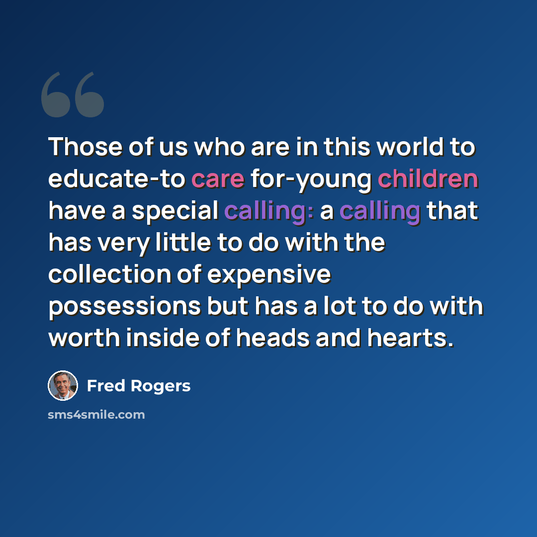 “Those of us who are in this world to educate-to care for-young children have a special calling: a calling that has very little to do with the collection of expensive possessions but has a lot to do with worth inside of heads and hearts.” quote by Fred Rogers