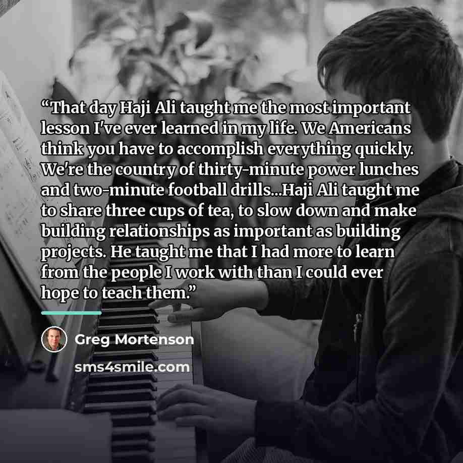 “That day Haji Ali taught me the most important lesson I've ever learned in my life. We Americans think you have to accomplish everything quickly. We're the country of thirty-minute power lunches and two-minute football drills...Haji Ali taught me to share three cups of tea, to slow down and make…” quote by Greg Mortenson