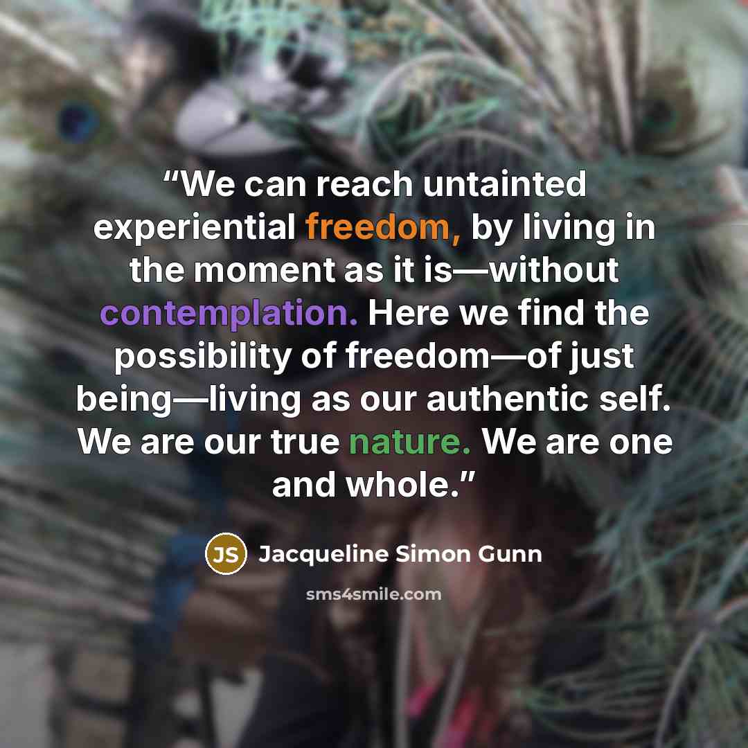 “We can reach untainted experiential freedom, by living in the moment as it is—without contemplation. Here we find the possibility of freedom—of just being—living as our authentic self. We are our true nature. We are one and whole.” quote by Jacqueline Simon Gunn