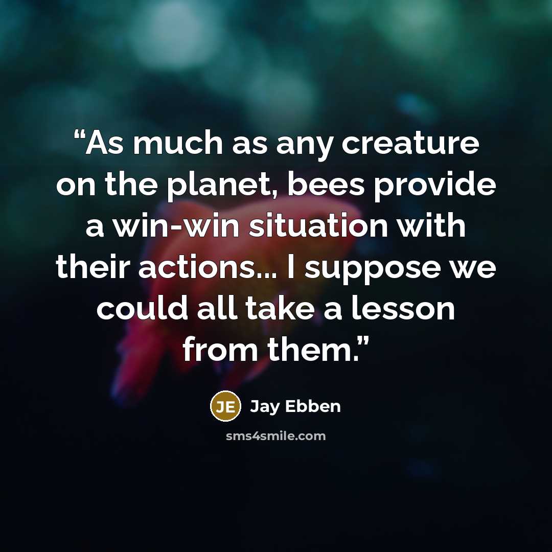 “As much as any creature on the planet, bees provide a win-win situation with their actions... I suppose we could all take a lesson from them.” quote by Jay Ebben