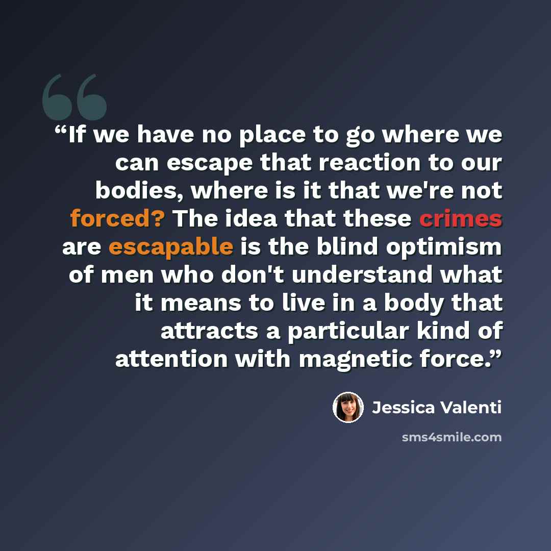 “If we have no place to go where we can escape that reaction to our bodies, where is it that we're not forced? The idea that these crimes are escapable is the blind optimism of men who don't understand what it means to live in a body that attracts a particular kind of attention with magnetic force.” quote by Jessica Valenti