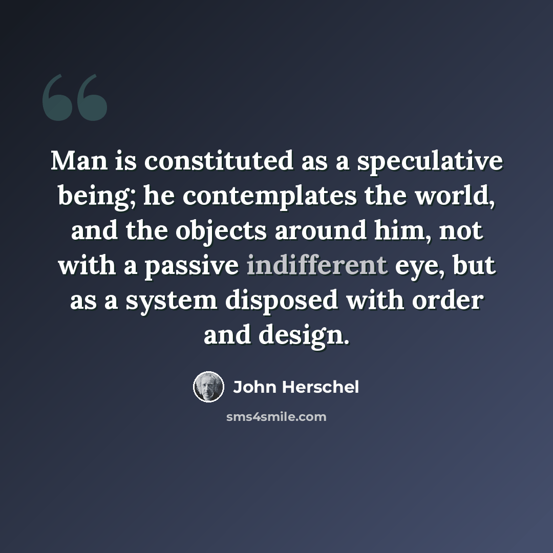 “Man is constituted as a speculative being; he contemplates the world, and the objects around him, not with a passive indifferent eye, but as a system disposed with order and design.” quote by John Herschel
