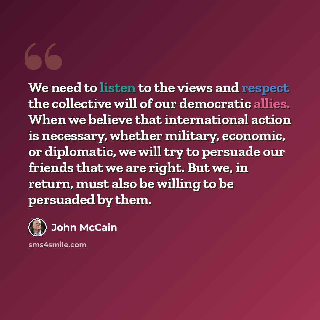 “We need to listen to the views and respect the collective will of our democratic allies. When we believe that international action is necessary, whether military, economic, or diplomatic, we will try to persuade our friends that we are right. But we, in return, must also be willing to be persuaded…” quote by John McCain