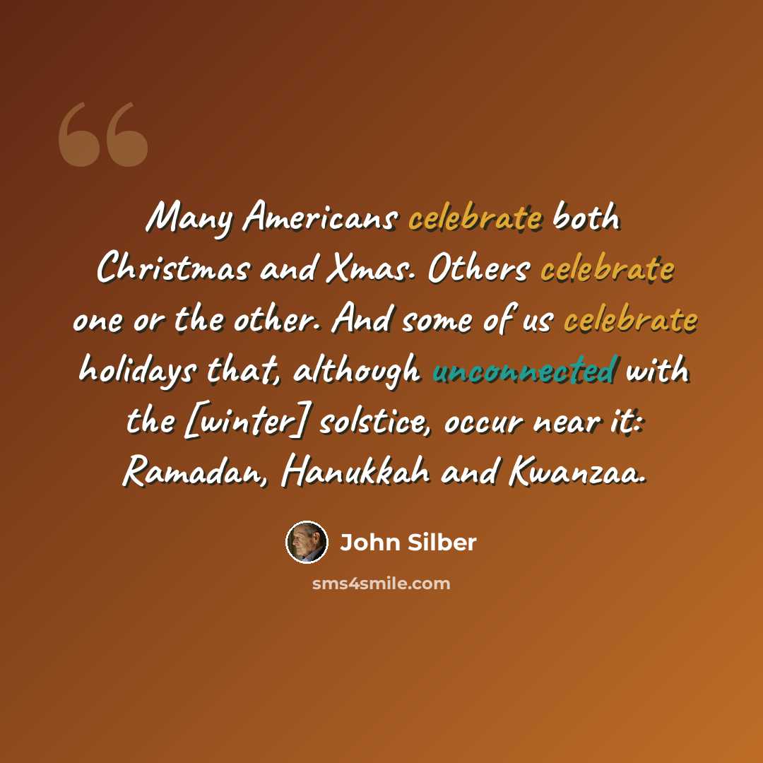 “Many Americans celebrate both Christmas and Xmas. Others celebrate one or the other. And some of us celebrate holidays that, although unconnected with the [winter] solstice, occur near it: Ramadan, Hanukkah and Kwanzaa.” quote by John Silber