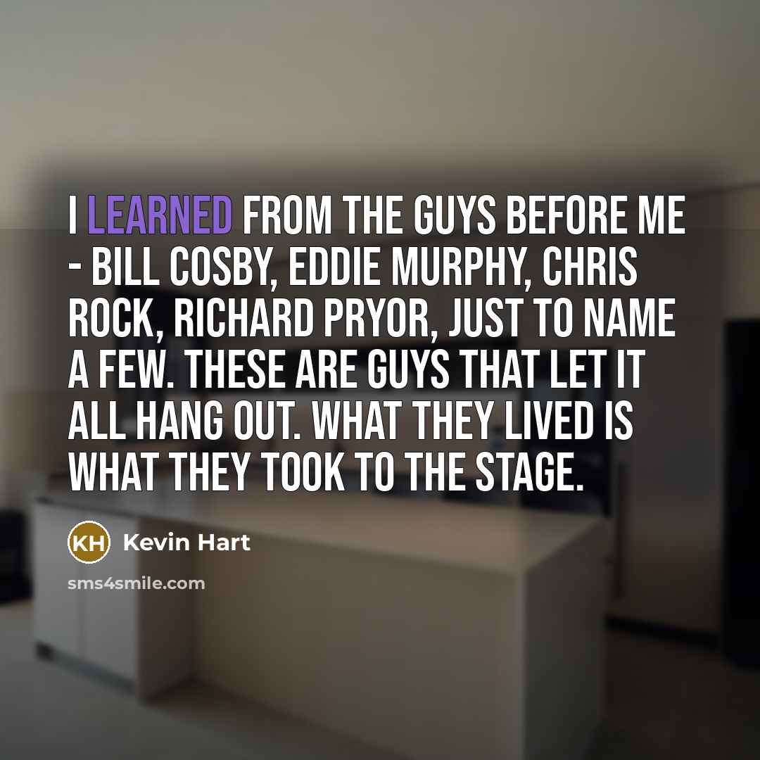 “I learned from the guys before me - Bill Cosby, Eddie Murphy, Chris Rock, Richard Pryor, just to name a few. These are guys that let it all hang out. What they lived is what they took to the stage.” quote by Kevin Hart