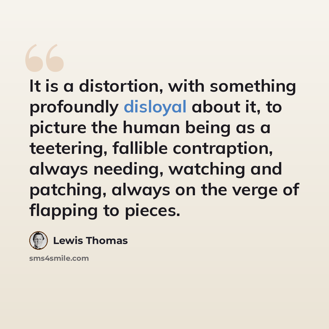 “It is a distortion, with something profoundly disloyal about it, to picture the human being as a teetering, fallible contraption, always needing, watching and patching, always on the verge of flapping to pieces.” quote by Lewis Thomas