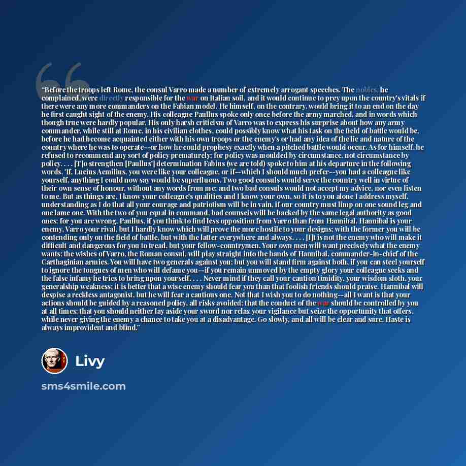 “Before the troops left Rome, the consul Varro made a number of extremely arrogant speeches. The nobles, he complained, were directly responsible for the war on Italian soil, and it would continue to prey upon the country's vitals if there were any more commanders on the Fabian model. He himself…” quote by Livy