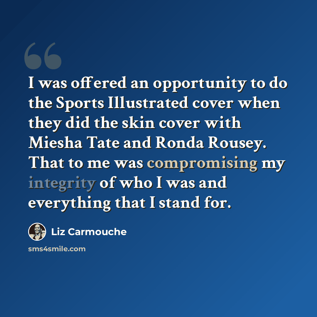 “I was offered an opportunity to do the Sports Illustrated cover when they did the skin cover with Miesha Tate and Ronda Rousey. That to me was compromising my integrity of who I was and everything that I stand for.” quote by Liz Carmouche