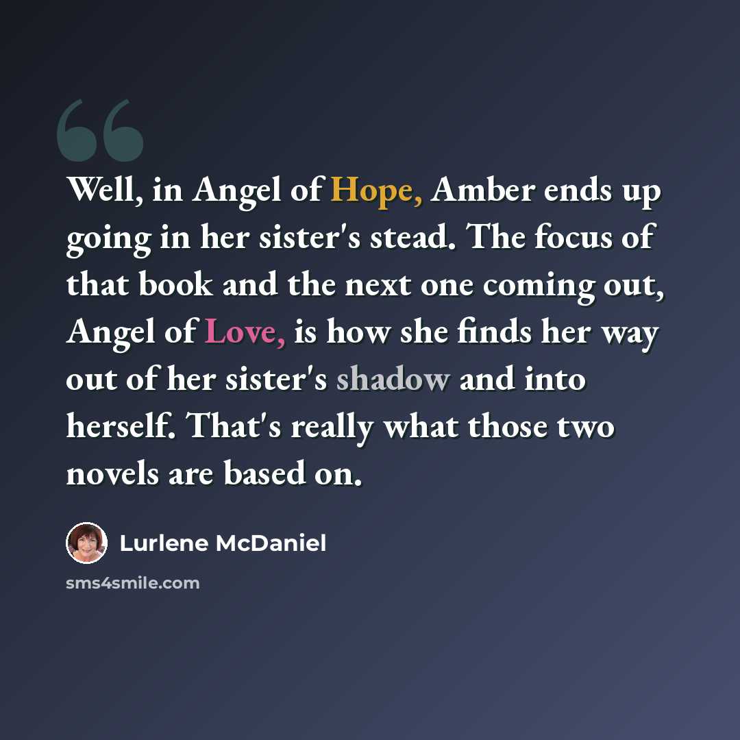 “Well, in Angel of Hope, Amber ends up going in her sister's stead. The focus of that book and the next one coming out, Angel of Love, is how she finds her way out of her sister's shadow and into herself. That's really what those two novels are based on.” quote by Lurlene McDaniel