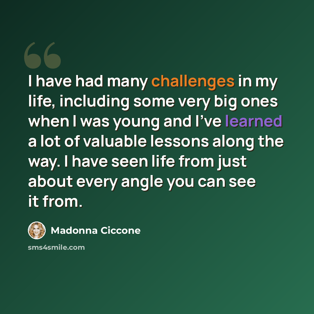 “I have had many challenges in my life, including some very big ones when I was young and I've learned a lot of valuable lessons along the way. I have seen life from just about every angle you can see it from.” quote by Madonna Ciccone