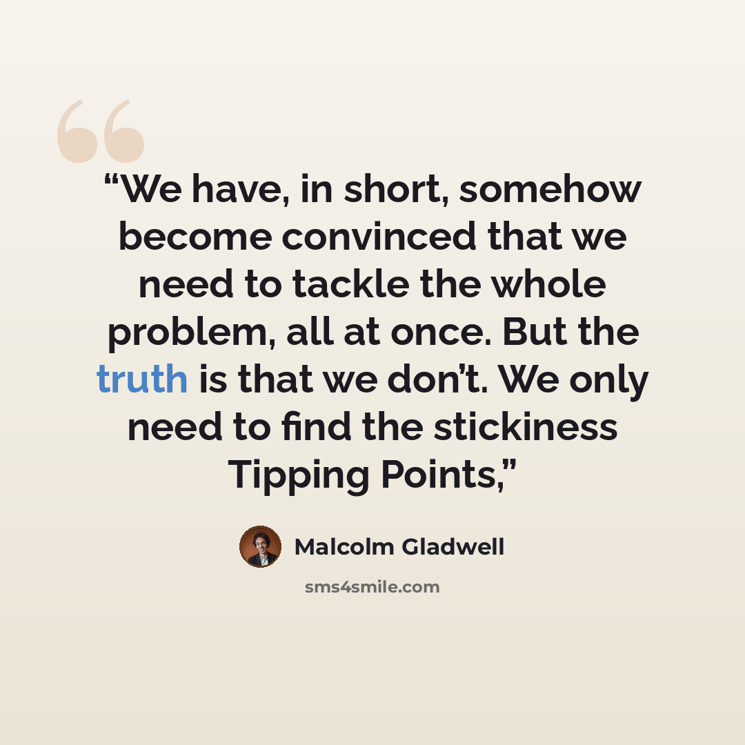 “We have, in short, somehow become convinced that we need to tackle the whole problem, all at once. But the truth is that we don’t. We only need to find the stickiness Tipping Points,” quote by Malcolm Gladwell
