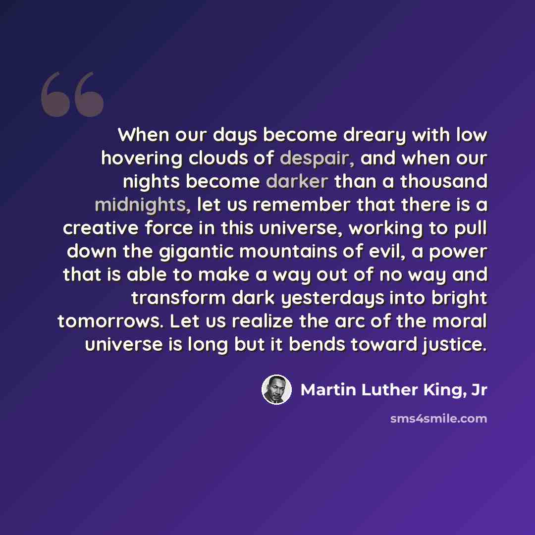“When our days become dreary with low hovering clouds of despair, and when our nights become darker than a thousand midnights, let us remember that there is a creative force in this universe, working to pull down the gigantic mountains of evil, a power that is able to make a way out of no way and…” quote by Martin Luther King, Jr