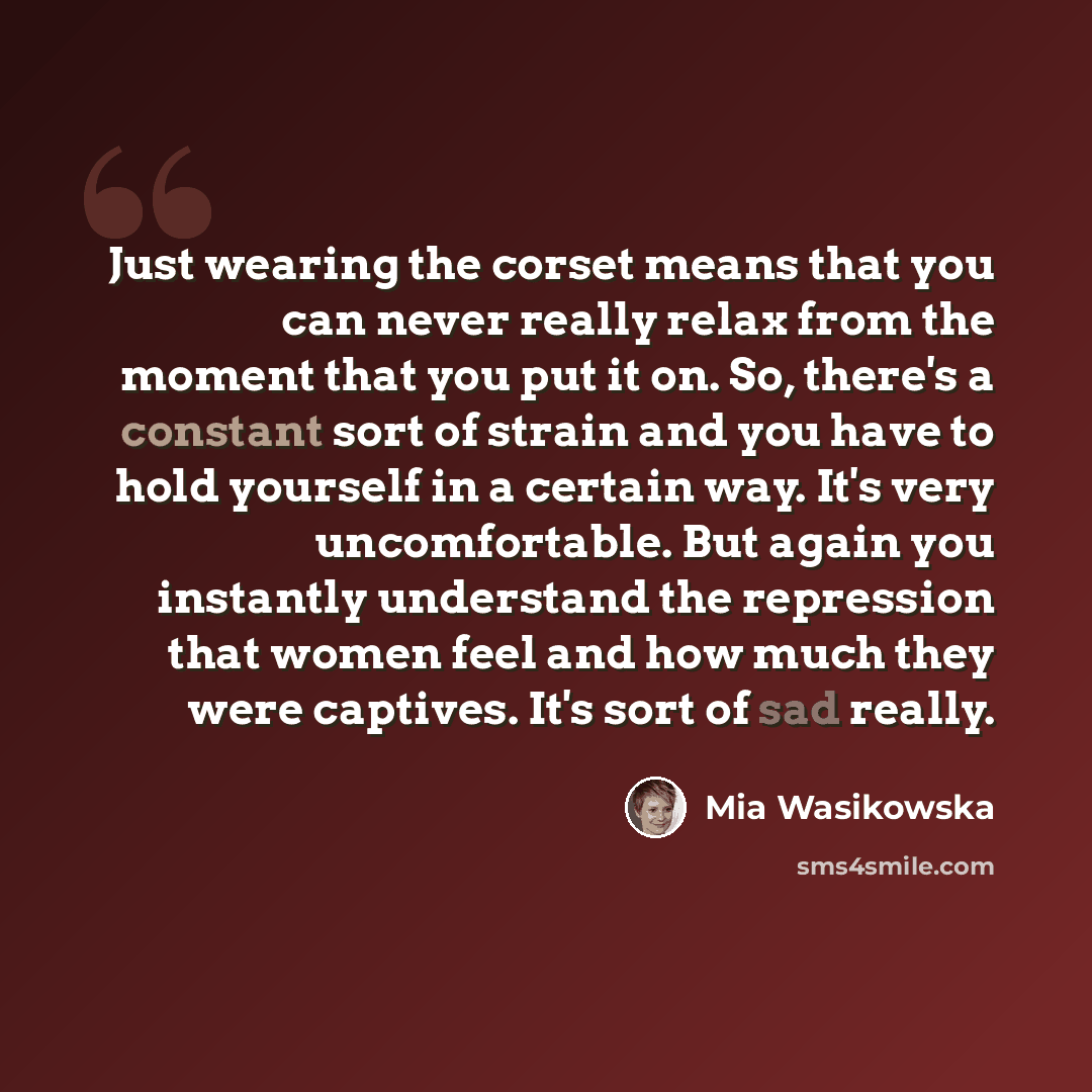 “Just wearing the corset means that you can never really relax from the moment that you put it on. So, there's a constant sort of strain and you have to hold yourself in a certain way. It's very uncomfortable. But again you instantly understand the repression that women feel and how much they were…” quote by Mia Wasikowska