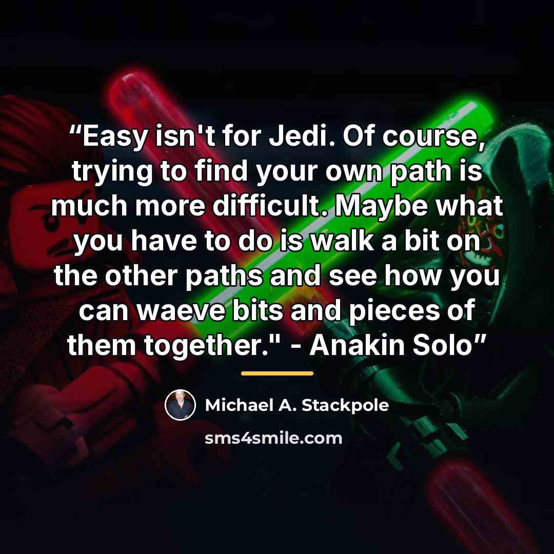 “Easy isn't for Jedi. Of course, trying to find your own path is much more difficult. Maybe what you have to do is walk a bit on the other paths and see how you can waeve bits and pieces of them together." - Anakin Solo” quote by Michael A. Stackpole