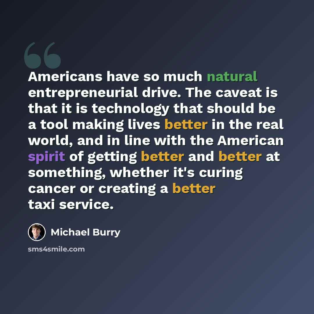 “Americans have so much natural entrepreneurial drive. The caveat is that it is technology that should be a tool making lives better in the real world, and in line with the American spirit of getting better and better at something, whether it's curing cancer or creating a better taxi service.” quote by Michael Burry