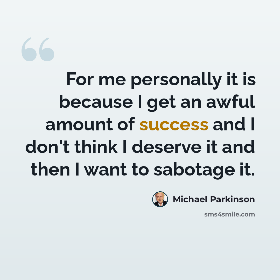 “For me personally it is because I get an awful amount of success and I don't think I deserve it and then I want to sabotage it.” quote by Michael Parkinson