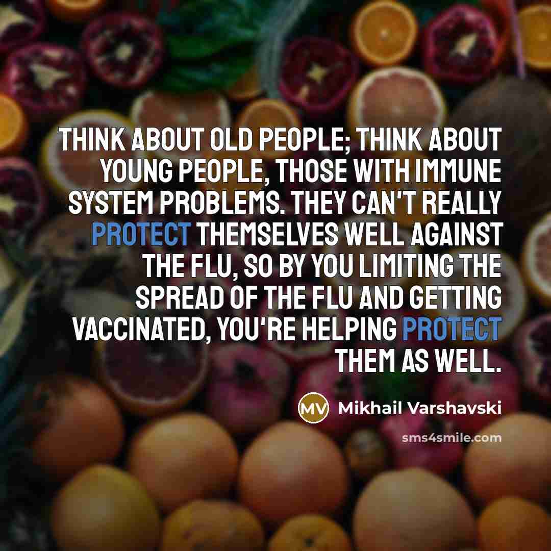 “Think about old people; think about young people, those with immune system problems. They can't really protect themselves well against the flu, so by you limiting the spread of the flu and getting vaccinated, you're helping protect them as well.” quote by Mikhail Varshavski
