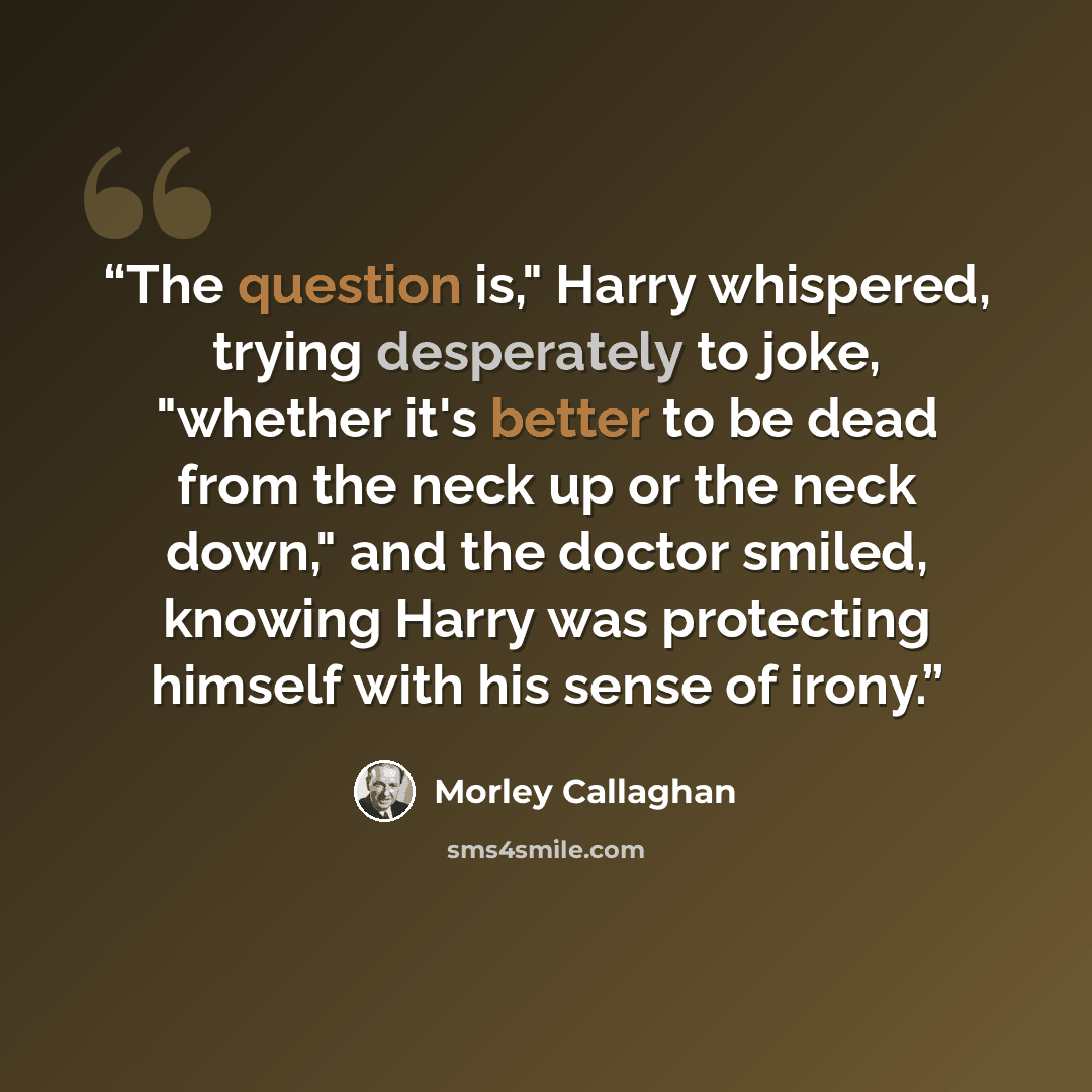 “The question is," Harry whispered, trying desperately to joke, "whether it's better to be dead from the neck up or the neck down," and the doctor smiled, knowing Harry was protecting himself with his sense of irony.” quote by Morley Callaghan