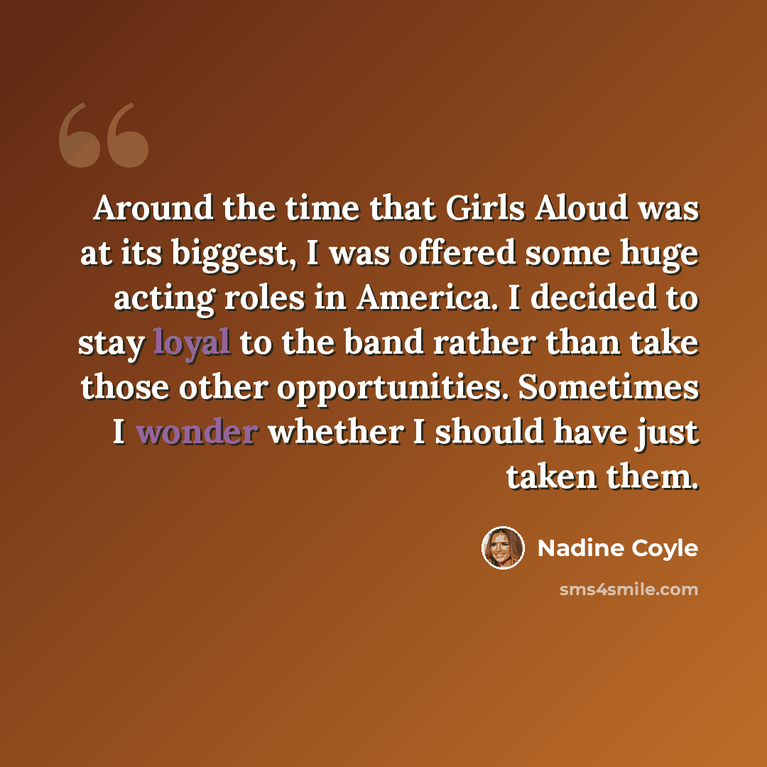 “Around the time that Girls Aloud was at its biggest, I was offered some huge acting roles in America. I decided to stay loyal to the band rather than take those other opportunities. Sometimes I wonder whether I should have just taken them.” quote by Nadine Coyle